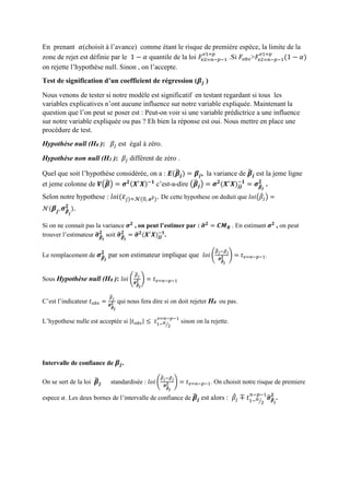 En prenant 𝛼(choisit à l’avance) comme étant le risque de première espèce, la limite de la
zone de rejet est définie par le 1 − 𝛼 quantile de la loi 𝐹𝑣2=𝑛−𝑝−1
𝑣1=𝑝
.Si 𝐹𝑜𝑏𝑠>𝐹𝑣2=𝑛−𝑝−1
𝑣1=𝑝
(1 − 𝛼)
on rejette l’hypothèse null. Sinon , on l’accepte.
Test de signification d’un coefficient de régression (𝜷𝒋 )
Nous venons de tester si notre modèle est significatif en testant regardant si tous les
variables explicatives n’ont aucune influence sur notre variable expliquée. Maintenant la
question que l’on peut se poser est : Peut-on voir si une variable prédictrice a une influence
sur notre variable expliquée ou pas ? Eh bien la réponse est oui. Nous mettre en place une
procédure de test.
Hypothèse null (H0 ): 𝛽𝑗 est égal à zéro.
Hypothèse non null (H1 ): 𝛽𝑗 différent de zéro .
Quel que soit l’hypothèse considérée, on a : 𝑬(𝜷̂ 𝒋) = 𝜷𝒋, la variance de 𝜷̂ 𝒋 est la jeme ligne
et jeme colonne de 𝑽(𝜷̂) = 𝝈 𝟐(𝑿′
𝑿)−𝟏
c’est-a-dire (𝜷̂ 𝒋) = 𝝈 𝟐
(𝑿′
𝑿)𝒋𝒋
−𝟏
= 𝝈 𝜷̂ 𝒋
𝟐
.
Selon notre hypothese : 𝑙𝑜𝑖( 𝜀𝑗)=𝒩(0, 𝝈 𝟐). De cette hypothese on deduit que 𝑙𝑜𝑖(𝛽̂𝑗) =
𝒩( 𝜷𝒋, 𝝈 𝜷̂
𝒋
𝟐
).
Si on ne connait pas la variance 𝝈 𝟐
, on peut l’estimer par : 𝝈̂ 𝟐
= 𝑪𝑴 𝑹 . En estimant 𝝈 𝟐
, on peut
trouver l’estimateur 𝝈̂ 𝜷̂ 𝒋
𝟐
soit 𝝈̂ 𝜷̂ 𝒋
𝟐
= 𝝈̂ 𝟐
(𝑿′
𝑿)𝒋𝒋
−𝟏
.
Le remplacement de 𝝈 𝜷̂ 𝒋
𝟐
par son estimateur implique que 𝑙𝑜𝑖 (
𝛽̂ 𝑗−𝛽 𝑗
𝝈̂ 𝜷̂
𝒋
𝟐 ) = 𝑡 𝑣=𝑛−𝑝−1.
Sous Hypothèse null (H0 ): 𝑙𝑜𝑖 (
𝛽̂ 𝑗
𝝈̂ 𝜷̂
𝒋
𝟐 ) = 𝑡 𝑣=𝑛−𝑝−1
C’est l’indicateur 𝑡 𝑜𝑏𝑠 =
𝛽̂ 𝑗
𝝈̂ 𝜷̂
𝒋
𝟐 qui nous fera dire si on doit rejeter H0 ou pas.
L’hypothese nulle est acceptée si |𝑡 𝑜𝑏𝑠| ≤ 𝑡1− 𝛼
2⁄
𝑣=𝑛−𝑝−1
sinon on la rejette.
Intervalle de confiance de 𝜷𝒋.
On se sert de la loi 𝜷̂ 𝒋 standardisée : 𝑙𝑜𝑖 (
𝛽̂ 𝑗−𝛽 𝑗
𝝈̂ 𝜷̂
𝒋
𝟐 ) = 𝑡 𝑣=𝑛−𝑝−1. On choisit notre risque de premiere
espece 𝛼. Les deux bornes de l’intervalle de confiance de 𝜷̂ 𝒋 est alors : 𝛽̂𝑗 ∓ 𝑡1− 𝛼
2⁄
𝑛−𝑝−1
𝝈̂ 𝜷̂
𝒋
𝟐
.
 
