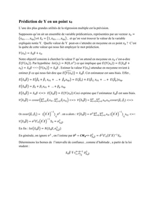 Prédiction de Y en un point x0
L’une des plus grandes utilités de la régression multiple est la prévision.
Supposons qu’on ait un ensemble de variable prédicatrices, représentées par un vecteur 𝑥0 =
(𝑥01, … , 𝑥0𝑝) 𝑒𝑡 𝑥̃0 = (1, 𝑥01, … , 𝑥0𝑝) , et qu’on veut trouver la valeur de la variable
expliquée notée Y. Quelle valeur de Y peut-on s’attendre en moyenne en ce point 𝑥0 ? C’est
la quête de cette valeur qui nous fait employer le mot prédiction.
𝑌(𝑥0) = 𝑥̃0 𝛽 + 𝜀0.
Notre objectif consiste à chercher la valeur 𝑌 qu’on attend en moyenne en 𝑥0 c’est-a-dire
𝐸(𝑌( 𝑥0)). Par hypothèse 𝑙𝑜𝑖(𝜀𝑗) = 𝑁(0, 𝜎2
) ce qui implique que 𝐸(𝑌( 𝑥0)) = 𝐸(𝑥̃0 𝛽 +
𝜀0) = 𝑥̃0 𝛽 <=> (𝑌(𝑥0)) = 𝑥̃0 𝛽 . Estimer la valeur 𝑌(𝑥0) attendue en moyenne revient à
estimer 𝛽 ce qui nous fait dire que 𝐸(𝑌(𝑥0))̂ = 𝑥̃0 𝛽̂. Cet estimateur est sans biais. Effet ,
𝐸(𝑥̃0 𝛽̂) = 𝐸(𝛽̂0 + 𝛽̂1 𝑥01 + … + 𝛽̂ 𝑝 𝑥0𝑝) = 𝐸(𝛽̂0) + 𝐸(𝛽̂1) 𝑥01 + … + 𝐸(𝛽̂ 𝑝)𝑥0𝑝
𝐸(𝑥̃0 𝛽̂) = 𝛽0 + 𝛽1 𝑥01 + … + 𝛽 𝑝 𝑥0𝑝
𝐸(𝑥̃0 𝛽̂) = 𝑥̃0 𝛽 <=> 𝐸(𝑥̃0 𝛽̂) = 𝐸(𝑌(𝑥0)) Ceci exprime que l’estimateur 𝑥̃0 𝛽̂ est sans biais.
𝑉( 𝑥̃0 𝛽̂) = 𝑐𝑜𝑣𝑎𝑟(∑ 𝛽̂𝑖 𝑥0𝑖
𝑝
𝑖=0 , ∑ 𝛽̂𝑗 𝑥0𝑗
𝑝
𝑗=0 ) <=> 𝑉( 𝑥̃0 𝛽̂) = ∑ ∑ 𝑥0𝑖 𝑥0𝑗 𝑐𝑜𝑣𝑎𝑟(𝛽̂𝑖, 𝛽̂𝑗)
𝑝
𝑗=0
𝑝
𝑖=0 <=>
Or 𝑜𝑣𝑎𝑟(𝛽̂𝑖, 𝛽̂𝑗) = (( 𝑋′
𝑋)
−1
)
𝑖𝑗
𝜎2 . on a alors : 𝑉( 𝑥̃0 𝛽̂) = 𝜎2 ∑ ∑ 𝑥0𝑖 (( 𝑋′
𝑋)
−1
)
𝑖𝑗
𝑥0𝑗
𝑝
𝑗=0
𝑝
𝑖=0 <=>
𝑉( 𝑥̃0 𝛽̂) = 𝜎2 𝑥̃′0 ( 𝑋′
𝑋)
−1
𝑥̃0 = 𝜎 𝑥̃0 𝛽̂
2
.
En fin : 𝑙𝑜𝑖(𝑥̃0 𝛽̂) = 𝑁(𝑥̃0 𝛽, 𝜎𝑥̃0 𝛽̂
2
)
En générale, on ignore 𝜎2
, on l’estime par 𝝈̂ 𝟐
= 𝑪𝑴 𝑹=> 𝜎̂ 𝑥̃0 𝛽̂
2
= 𝜎̂2
𝑥̃′0(𝑋′
𝑋)−1
𝑥̃0.
Déterminons les bornes de l’intervalle de confiance , comme d’habitude , a partir de la loi
student :
𝑥̃0 𝛽̂ ∓ 𝑡1− 𝛼
2⁄
𝑛−𝑝−1
𝜎̂ 𝑥̃0 𝛽̂
2
 