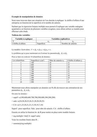 Exemple de manipulation de données
Nous nous trouvons dans une situation où l’on cherche à expliquer le chiffre d’affaire d’une
entreprise en fonction de la superficie et le nombre de salariés.
Sachant que la régression linéaire multiple nous permet d’expliquer une variable endogène
quantitative en fonction de plusieurs variables exogènes, nous allons utiliser ce modele pour
effectuer cette étude.
Tableau des variables
Variable à expliquer Variables explicatives
Y 𝑥1 𝑥2
Chiffre d’affaire Superficie Nombre de salariés
Le modèle s’écrit alors : 𝑌 = 𝛽0 + 𝛽1 𝑥1 + 𝛽2 𝑥2 + 𝜀.
Le problème qui se pose maintenant est d’estimer les paramètres𝛽0, 𝛽1 et 𝛽2.
Pour ce faire on a relevée 10 échantillons de données :
Les échantillons Superficie x1(m2
) Nbre de salariés x2 Chiffre d’affaire y
1 100 24 11
2 600 28 23
3 600 20 20
4 700 23 21
5 700 26 21
6 500 21 13
7 800 28 30
8 300 28 18
9 200 20 7
10 200 25 18
Maintenant nous allons manipuler ces données sur R afin de trouver une estimation de nos
paramètres 𝛽0, 𝛽1 et 𝛽2.
On entre les données :
> supef<-c(100,600,600,700,700,500,800,300,200,200)
> sala<-c(24,28,20,23,26,21,28,28,20,25)
> CA<-c(11,23,20,21,21,13,30,18,7,18)
Superf : pour superficie. Sala : pour nbre de salariés. CA : chiffre d’affaire.
Ensuite on utilise la fonction lm de R pour mettre en place notre modèle linéaire.
> reg.multiple<-lm(CA~supef+sala)
Voici les resultats founis dans R :
> summary(reg.multiple)
 