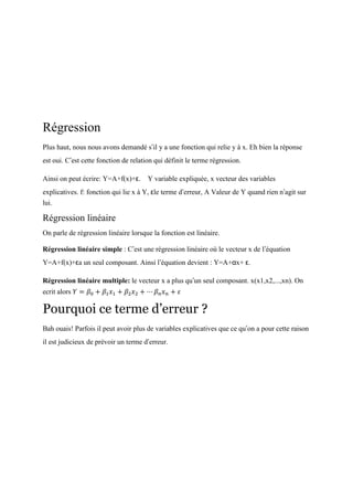 Régression
Plus haut, nous nous avons demandé s’il y a une fonction qui relie y à x. Eh bien la réponse
est oui. C’est cette fonction de relation qui définit le terme régression.
Ainsi on peut écrire: Y=A+f(x)+ε. Y variable expliquée, x vecteur des variables
explicatives. f: fonction qui lie x à Y, εle terme d’erreur, A Valeur de Y quand rien n’agit sur
lui.
Régression linéaire
On parle de régression linéaire lorsque la fonction est linéaire.
Régression linéaire simple : C’est une régression linéaire où le vecteur x de l’équation
Y=A+f(x)+εa un seul composant. Ainsi l’équation devient : Y=A+αx+ ε.
Régression linéaire multiple: le vecteur x a plus qu’un seul composant. x(x1,x2,...,xn). On
ecrit alors 𝑌 = 𝛽0 + 𝛽1 𝑥1 + 𝛽2 𝑥2 + ⋯ 𝛽 𝑛 𝑥 𝑛 + 𝜀
Pourquoi ce terme d’erreur ?
Bah ouais! Parfois il peut avoir plus de variables explicatives que ce qu’on a pour cette raison
il est judicieux de prévoir un terme d’erreur.
 