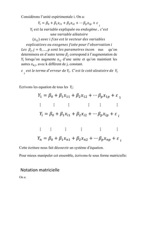 Ecrivons les equation de tous les 𝑌𝑖:
𝑌1 = 𝛽0 + 𝛽1 𝑥11 + 𝛽2 𝑥12 + ⋯ 𝛽 𝑝 𝑥1𝑝 + 𝜀 1
⋮ ⋮ ⋮ ⋮ ⋮ ⋮
𝑌𝑖 = 𝛽0 + 𝛽1 𝑥𝑖1 + 𝛽2 𝑥𝑖2 + ⋯ 𝛽 𝑝 𝑥𝑖𝑝 + 𝜀 𝑖
⋮ ⋮ ⋮ ⋮ ⋮ ⋮
𝑌𝑛 = 𝛽0 + 𝛽1 𝑥 𝑛1 + 𝛽2 𝑥 𝑛2 + ⋯ 𝛽 𝑝 𝑥 𝑛𝑝 + 𝜀 𝑖
Cette écriture nous fait découvrir un système d’équation.
Pour mieux manipuler cet ensemble, écrivons-le sous forme matricielle:
Notation matricielle
On a:
Considérons l’unité expérimentale i. On a:
𝑌𝑖 = 𝛽0 + 𝛽1 𝑥𝑖1 + 𝛽2 𝑥𝑖2 + ⋯ 𝛽 𝑝 𝑥𝑖𝑝 + 𝜀
𝑖
𝑌𝑖 𝑒𝑠𝑡 𝑙𝑎 𝑣𝑎𝑟𝑖𝑎𝑏𝑙𝑒 𝑒𝑥𝑝𝑙𝑖𝑞𝑢é𝑒 𝑜𝑢 𝑒𝑛𝑑𝑜𝑔è𝑛𝑒 , 𝑐′
𝑒𝑠𝑡
𝑢𝑛𝑒 𝑣𝑎𝑟𝑖𝑎𝑏𝑙𝑒 𝑎𝑙é𝑎𝑡𝑜𝑖𝑟𝑒
(𝑥𝑖𝑗) 𝑎𝑣𝑒𝑐 𝑖 𝑓𝑖𝑥𝑒 𝑒𝑠𝑡 𝑙𝑒 𝑣𝑒𝑐𝑡𝑒𝑢𝑟 𝑑𝑒𝑠 𝑣𝑎𝑟𝑖𝑎𝑏𝑙𝑒𝑠
𝑒𝑥𝑝𝑙𝑖𝑐𝑎𝑡𝑖𝑣𝑒𝑠 𝑜𝑢 𝑒𝑥𝑜𝑔𝑒𝑛𝑒𝑠 𝑓𝑖𝑥é𝑒 𝑝𝑜𝑢𝑟 𝑙′
𝑜𝑏𝑠𝑒𝑟𝑣𝑎𝑡𝑖𝑜𝑛 𝑖
𝐿𝑒𝑠 𝛽𝑗, 𝑗 = 0, … , 𝑝 𝑠𝑜𝑛𝑡 𝑙𝑒𝑠 𝑝𝑎𝑟𝑎𝑚𝑒𝑡𝑟𝑒𝑠 𝑖𝑛𝑐𝑜𝑛 nus qu’on
determinera en d’autre terme 𝛽𝑗 correspond à l’augmentation de
𝑌𝑖 lorsqu’on augmente 𝑥𝑖𝑗 d’une unite et qu’on maintient les
autres 𝑥 𝑘𝑗, avec k différent de j, constant.
𝜀
𝑖
𝑒𝑠𝑡 𝑙𝑒 𝑡𝑒𝑟𝑚𝑒 𝑑′
𝑒𝑟𝑟𝑒𝑢𝑟 𝑑𝑒 𝑌𝑖. 𝐶′
𝑒𝑠𝑡 𝑙𝑒 𝑐𝑜𝑡é 𝑎𝑙𝑒𝑎𝑡𝑜𝑖𝑟𝑒 𝑑𝑒 𝑌𝑖
 