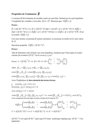 Propriétés de l’estimateur 𝜷̂
L’estimateur 𝛽̂ dit estimateur de moindre carrée est sans biais. Sachant qu’on a par hypothèse
l’exogénéité des variables c’est-à-dire 𝐸(𝜀) = 0⃗ . Montrons que : 𝐸(𝛽̂) = 𝛽.
Preuve
𝛽̂ = ((𝑋′
𝑋)−1
𝑋′
𝑌) <=> 𝛽̂ = ((𝑋′
𝑋)−1
𝑋′
(𝑋𝛽 + 𝜀))𝛽̂ = 𝛽 + (𝑋′
𝑋)−1
𝑋′𝜀 𝐸(𝛽̂) =
𝐸(𝛽 + (𝑋′
𝑋)−1
𝑋′
𝜀) => 𝐸(𝛽̂) = 𝛽 + (𝑋′
𝑋)−1
𝑋′
𝐸(𝜀) => 𝐸(𝛽̂) = 𝛽 + (𝑋′
𝑋)−1
𝑋′
0⃗ . D’où
le resultat : 𝐸(𝛽̂) = 𝛽.
Ceci nous montre, en prenant 𝛽̂ comme estimateur, en moyenne on tombe sur la vraie valeur
de 𝛽.
Deuxième propriété 𝑉(𝛽̂) = (𝑋′
𝑋)−1
𝜎2
.
Preuve :
Afin de démontrer cette formule sous sous hypothèse, montrons que l’ième ligne et le jème
colonne de la matrice (𝑋′
𝑋)−1
est la 𝑐𝑜𝑣𝑎𝑟(𝜀𝑖, 𝜀𝑗)/𝜎2
.
Posons : 𝐶 = ( 𝑋′
𝑋)
−1
𝑋′
=> 𝛽̂ = 𝐶𝑌 => 𝛽̂ = (
𝑐11 ⋯ 𝑐1𝑛
⋮ ⋱ ⋮
𝑐 𝑝1 ⋯ 𝑐 𝑝𝑛
) × (
𝑦1
⋮
𝑦 𝑛
)
Alors 𝛽̂𝑖−1 = ∑ 𝑐𝑖𝑙
𝑛
𝑙=1 𝑦𝑙 et 𝛽̂𝑗−1 = ∑ 𝑐𝑗𝑘
𝑛
𝑘=1 𝑦 𝑘.
𝑐𝑜𝑣𝑎𝑟 ( 𝛽̂
𝑖−1, 𝛽̂
𝑗−1) = 𝑐𝑜𝑣𝑎𝑟(∑ 𝑐𝑖𝑙
𝑛
𝑙=1 𝑦𝑙, ∑ 𝑐𝑗𝑘
𝑛
𝑘=1 𝑦 𝑘)
𝑐𝑜𝑣𝑎𝑟(∑ 𝑐𝑖𝑙
𝑛
𝑙=1 𝑦𝑙, ∑ 𝑐𝑗𝑘
𝑛
𝑘=1 𝑦 𝑘) = ∑ ∑ 𝑐𝑖𝑙
𝑛
𝑘=1
𝑛
𝑙=1 𝑐𝑗𝑘 × 𝑐𝑜𝑣𝑎𝑟( 𝑦𝑙, 𝑦 𝑘) =>
Avec l’hyphothese de Non colinearité des termes d’erreur.
{
𝑐𝑜𝑣𝑎𝑟( 𝑦𝑙, 𝑦 𝑘) = 0 𝑠𝑖 𝑙 ≠ 𝑘
𝑐𝑜𝑣𝑎𝑟( 𝑦𝑙, 𝑦 𝑘) = 𝑣𝑎𝑟( 𝑦 𝑘) 𝑠𝑖 𝑙 = 𝑘
Avec 𝑣𝑎𝑟( 𝑦 𝑘) = 𝜎2
= 𝑣𝑎𝑟(𝜀)
𝑐𝑜𝑣𝑎𝑟 ( 𝛽̂
𝑖−1, 𝛽̂
𝑗−1) = ∑ ∑ 𝑐𝑖𝑘
𝑛
𝑘=1
𝑛
𝑘=1 𝑐𝑗𝑘 𝜎2
=> 𝑐𝑜𝑣𝑎𝑟 ( 𝛽̂
𝑖−1, 𝛽̂
𝑗−1) = 𝜎2
(𝐶𝐶′)𝑖𝑗 ou le (𝐶𝐶′)𝑖𝑗
est le composant du ieme ligne et jieme colonne de la matrice 𝐶𝐶′.
𝑉(𝛽̂) = (
𝑐𝑜𝑣𝑎𝑟(𝛽̂0, 𝛽̂0) ⋯ 𝑐𝑜𝑣𝑎𝑟(𝛽̂0, 𝛽̂ 𝑛)
⋮ ⋱ ⋮
𝑐𝑜𝑣𝑎𝑟(𝛽̂ 𝑛, 𝛽̂0) ⋯ 𝑐𝑜𝑣𝑎𝑟(𝛽̂ 𝑛, 𝛽̂ 𝑛)
) = 𝜎2
(
( 𝐶𝐶′
)00
⋯ ( 𝐶𝐶′
)0𝑛
⋮ ⋱ ⋮
( 𝐶𝐶′
) 𝑛0
⋯ ( 𝐶𝐶′
) 𝑛𝑛
) =>
𝐶′
= ((𝑋′
𝑋)−1
𝑋′)′
=> 𝐶′
= 𝑋((𝑋′
𝑋)−1
)′ => 𝐶′
= 𝑋(𝑋′
𝑋)−1
((𝑋′
𝑋)−1
)′ 𝑒𝑠𝑡 𝑒𝑔𝑎𝑙 (𝑋′
𝑋)−1
parce que 𝑋′
𝑋 étant symétrique implique que (𝑋′
𝑋)−1
l’est
également.
 