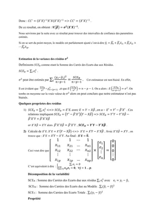 Donc : 𝐶𝐶′
= (𝑋′
𝑋)−1
𝑋′
𝑋(𝑋′
𝑋)−1
=> 𝐶𝐶′
= (𝑋′
𝑋)−1
.
De ce resultat, on obtient : 𝑽(𝜷̂) = 𝝈 𝟐(𝑿′
𝑿)−𝟏
.
Nous servirons par la suite avec ce résultat pour trouver des intervalles de confiance des paramètres
estimés.
Si on se sert du point moyen, le modèle est parfaitement ajusté c’est-à-dire 𝑦𝑖̅ = 𝛽0
̂ + 𝛽1
̂ 𝑥̅𝑖1 + 𝛽2
̂ 𝑥̅𝑖2 +
⋯ 𝛽 𝑝
̂ 𝑥̅𝑖𝑝.
Estimation de la variance des résidus 𝝈 𝟐
Definissons 𝑆𝐶𝐸 𝑅 comme etant la Somme des Carrés des Ecarts due aux Résidus.
𝑆𝐶𝐸 𝑅 = ∑ 𝑒𝑖
2
𝑖 .
𝜎2
peut être estimée par ∑
(𝑦 𝑖−𝑦̂ 𝑖)2
𝑛−𝑝−1
=𝑖
𝑆𝐶𝐸 𝑅
𝑛−𝑝−1
. Cet estimateur est non biaisé. En effet,
Il est évident que
𝑆𝐶𝐸 𝑅
𝜎2 ~𝜒 𝑛−(𝑝+1)
2
,et que 𝐸 (
𝑆𝐶𝐸 𝑅
𝜎2 ) = 𝑛 − 𝑝 − 1. On a alors : 𝐸 (
𝑆𝐶𝐸 𝑅
𝑛−𝑝−1
) = 𝜎2
. On
tombe en moyenne sur la vraie valeur de 𝜎2
alors on peut conclure que notre estimateur n’est pas
biaisés.
Quelques proprietes des residus
1) 𝑆𝐶𝐸 𝑅 = ∑ 𝑒𝑖
2
𝑖 <=> 𝑆𝐶𝐸 𝑅 = 𝐸′
𝐸. 𝑎𝑣𝑒𝑐 𝐸 = 𝑌 − 𝑋𝛽̂ , 𝑜𝑛 𝑎 ∶ 𝐸′ = 𝑌′ − 𝛽̂′𝑋′ . Ces
relations impliquent 𝑆𝐶𝐸 𝑅 = (𝑌′
− 𝛽̂′
𝑋′
)(𝑌 − 𝑋𝛽̂) => 𝑆𝐶𝐸 𝑅 = 𝑌′
𝑌 − 𝑌′
𝑋𝛽̂ −
𝛽̂′
𝑋′
𝑌 + 𝛽̂′
𝑋′
𝑋𝛽̂
𝑜𝑟 𝑋′
𝑋𝛽̂ = 𝑋′𝑌 alors 𝛽̂′
𝑋′
𝑋𝛽̂ = 𝛽̂′
𝑋′
𝑌 , 𝑺𝑪𝑬 𝑹 = 𝒀′
𝒀 − 𝒀′
𝑿𝜷̂ .
2) Calcule de 𝑋′
𝐸. 𝑋′
𝐸 = 𝑋′
( 𝑌 − 𝑋𝛽̂) <=> 𝑋′
𝐸 = 𝑋′ 𝑌 − 𝑋′
𝑋𝛽̂ . Avec 𝑋′
𝑋𝛽̂ = 𝑋′𝑌 , on
trouve que : 𝑋′
𝐸 = 𝑋′ 𝑌 − 𝑋′
𝑌. Au final : 𝑿′
𝑬 = 𝟎⃗⃗ .
Ceci veut dire que
[
1
𝑥11
𝑥12
⋮
𝑥1𝑝
1
𝑥21
𝑥22
⋮
𝑥1𝑝
⋯
…
⋯
…
1
𝑥 𝑛1
𝑥 𝑛2
⋮
𝑥 𝑛𝑝]
× [
𝑒1
𝑒2
⋮
𝑒 𝑛
] =
[
0
0
0
⋮
0]
C’est equivalent à dire : {
∑ 𝑒𝑖𝑖 = 0
∑ 𝒙𝒊𝒋 𝒆𝒊
𝒏
𝒊=𝟏 = 𝟎, ∀𝒋 = 𝟏 … 𝒑.
Décomposition de la variabilité
SCER : Somme des Carrées des Ecarts due aux résidus ∑ 𝑒𝑖
2
𝑖 avec 𝑒𝑖 = 𝑦𝑖 − 𝑦̂𝑖 .
SCEM : Somme des Carrées des Ecarts due au Modèle . ∑ (𝑦̂𝑖 − 𝑦̅)2
𝑖
SCET : Somme des Carrées des Ecarts Totale . ∑ (𝑦𝑖 − 𝑦̅)2
𝑖
Propriété
 