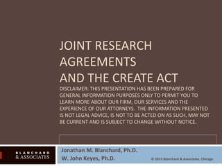 JOINT RESEARCH
AGREEMENTS
AND THE CREATE ACT
DISCLAIMER: THIS PRESENTATION HAS BEEN PREPARED FOR
GENERAL INFORMATION PURPOSES ONLY TO PERMIT YOU TO
LEARN MORE ABOUT OUR FIRM, OUR SERVICES AND THE
EXPERIENCE OF OUR ATTORNEYS. THE INFORMATION PRESENTED
IS NOT LEGAL ADVICE, IS NOT TO BE ACTED ON AS SUCH, MAY NOT
BE CURRENT AND IS SUBJECT TO CHANGE WITHOUT NOTICE.
Jonathan M. Blanchard, Ph.D.
W. John Keyes, Ph.D. © 2015 Blanchard & Associates, Chicago
 