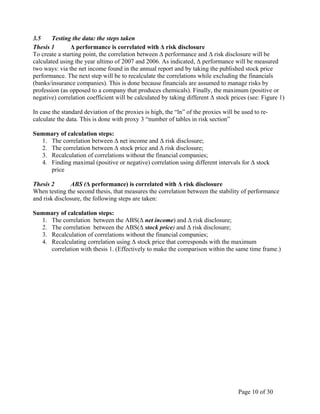 Page 10 of 30
3.5 Testing the data: the steps taken
Thesis 1 Δ performance is correlated with Δ risk disclosure
To create a starting point, the correlation between Δ performance and Δ risk disclosure will be
calculated using the year ultimo of 2007 and 2006. As indicated, Δ performance will be measured
two ways: via the net income found in the annual report and by taking the published stock price
performance. The next step will be to recalculate the correlations while excluding the financials
(banks/insurance companies). This is done because financials are assumed to manage risks by
profession (as opposed to a company that produces chemicals). Finally, the maximum (positive or
negative) correlation coefficient will be calculated by taking different Δ stock prices (see: Figure 1)
In case the standard deviation of the proxies is high, the “ln” of the proxies will be used to re-
calculate the data. This is done with proxy 3 “number of tables in risk section”
Summary of calculation steps:
1. The correlation between Δ net income and Δ risk disclosure;
2. The correlation between Δ stock price and Δ risk disclosure;
3. Recalculation of correlations without the financial companies;
4. Finding maximal (positive or negative) correlation using different intervals for Δ stock
price
Thesis 2 ABS (Δ performance) is correlated with Δ risk disclosure
When testing the second thesis, that measures the correlation between the stability of performance
and risk disclosure, the following steps are taken:
Summary of calculation steps:
1. The correlation between the ABS(Δ net income) and Δ risk disclosure;
2. The correlation between the ABS(Δ stock price) and Δ risk disclosure;
3. Recalculation of correlations without the financial companies;
4. Recalculating correlation using Δ stock price that corresponds with the maximum
correlation with thesis 1. (Effectively to make the comparison within the same time frame.)
 