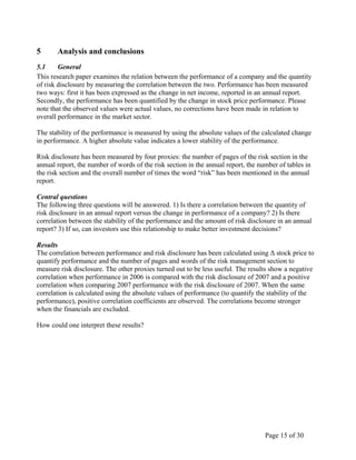 Page 15 of 30
5 Analysis and conclusions
5.1 General
This research paper examines the relation between the performance of a company and the quantity
of risk disclosure by measuring the correlation between the two. Performance has been measured
two ways: first it has been expressed as the change in net income, reported in an annual report.
Secondly, the performance has been quantified by the change in stock price performance. Please
note that the observed values were actual values, no corrections have been made in relation to
overall performance in the market sector.
The stability of the performance is measured by using the absolute values of the calculated change
in performance. A higher absolute value indicates a lower stability of the performance.
Risk disclosure has been measured by four proxies: the number of pages of the risk section in the
annual report, the number of words of the risk section in the annual report, the number of tables in
the risk section and the overall number of times the word “risk” has been mentioned in the annual
report.
Central questions
The following three questions will be answered. 1) Is there a correlation between the quantity of
risk disclosure in an annual report versus the change in performance of a company? 2) Is there
correlation between the stability of the performance and the amount of risk disclosure in an annual
report? 3) If so, can investors use this relationship to make better investment decisions?
Results
The correlation between performance and risk disclosure has been calculated using Δ stock price to
quantify performance and the number of pages and words of the risk management section to
measure risk disclosure. The other proxies turned out to be less useful. The results show a negative
correlation when performance in 2006 is compared with the risk disclosure of 2007 and a positive
correlation when comparing 2007 performance with the risk disclosure of 2007. When the same
correlation is calculated using the absolute values of performance (to quantify the stability of the
performance), positive correlation coefficients are observed. The correlations become stronger
when the financials are excluded.
How could one interpret these results?
 