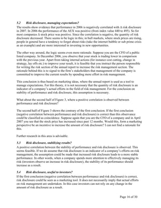 Page 16 of 30
5.2 Risk disclosure, managing expectations?
The results show evidence that performance in 2006 is negatively correlated with Δ risk disclosure
in 2007. In 2006 the performance of the AEX was positive (from index value 440 to 495). So for
most companies Δ stock price was positive. Since the correlation is negative, the quantity of risk
disclosure decreased. There seems to be logic in this; in bull markets, where stock prices are rising,
people in general have a tendency to forget about risks (take the internet bubble or sub prime crisis
as an example) and are more interested in investing in new opportunities.
The other way around, the logic seems even more rationale. Suppose you are the CFO of a public
listed company. In December 2006, you observe that your stock is trading lower in comparison
with the previous year. Apart from taking internal actions (for instance cost cutting, change in
strategy, lay offs etc.) to improve your result, it is feasible that you instruct the person responsible
for writing the risk section of the annual report to increase the risk management section. The
rationale behind this is to signal to the firm’s stakeholders that management of the company is
committed to improve the current results by spending more effort in risk management.
This conclusion is thus based on marketing ideas, where the annual report is used as a tool to
manage expectations. For this theory, it is not necessary that the quantity of risk disclosure is an
indicator of a company’s actual efforts in the field of risk management. For the conclusion on
stability of performance and risk disclosure, this assumption is necessary.
What about the second half of Figure 3, where a positive correlation is observed between
performance and risk disclosure?
The second half of Figure 3 shows the contrary of the first conclusion. If the first conclusion
(negative correlation between performance and risk disclosure) is correct than this observance
could be classified as coincidence. Suppose again that you are the CFO of a company and in April
2007 you see that the stock price has increased since past 12 months. Would this, form a marketing
perspective be an incentive to increase the amount of risk disclosure? I can not find a rationale for
this.
Further research in this area is advisable.
5.3 Risk disclosure, stabilizing results?
A positive correlation between the stability of performance and risk disclosure is observed. This
seems feasible. If we do assume that risk disclosure is an indicator of a company’s efforts on risk
management, the assumption could be made that increased risk disclosure leads to a more stable
performance. In other words, when a company spends more attention to effectively managing its
risk (investors observe an increase in risk disclosure), the stability of its performance should
increase as a result.
5.4 Risk disclosure, useful to investors?
If the first conclusion (negative correlation between performance and risk disclosure) is correct,
risk disclosure could be seen as a marketing tool. It does not necessarily imply that actual efforts
on risk management are undertaken. In this case investors can not rely on any change in the
amount of risk disclosure as a result.
 