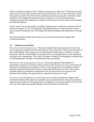 Page 17 of 30
When viewing this in relation to the “chicken and egg, who was there first?” discussion, the good
performance was first; the decreased risk disclosure came next. This is in line with reality, where
businesses are started. Only after a positive performance, businesses can grow to become mature
enterprises. This implies that performance leads to growth. So we can conclude that risk
management comes after performance. Change in risk disclosure can thus not be used as indicator
for future performance.
At first instinct, the second conclusion (stability of performance is positively correlated with risk
disclosure) supports a “yes” to the question. The problem however is always that these annual
reports come at the end of a year. This implies that possible damage to the performance is already
done.
The observed results indicate that investors can not use this information to improve their
investment decisions.
5.5 Summary of conclusions
The answer to the first question is yes. The results indicate that the performance in the previous
year is negatively correlated with the risk disclosure in the current year. There seems to be logic in
this; in bull markets, where stock prices are rising, people in general have a tendency to forget
about risks (take the internet bubble or sub prime crisis as an example) and are more interested in
investing in new opportunities. This could well explain a tendency for management to disclose less
on risk management. The logic is also present the other way around.
The answer to the second questions is also yes. The results indicate that the stability of
performance is positively correlated with the amount of risk disclosure. If we do assume that risk
disclosure is an indicator of a company’s efforts on risk management, the assumption could be
made that increased risk disclosure leads to a more stable performance. In other words, when a
company spends more attention to managing its risk (investors observe an increase in risk
disclosure), the stability of its performance is expected to increases as a result.
The answer to the third question is no. Investors can not use this information to improve their
investment decisions. Risk disclosure is possibly used as a marketing tool. It does not necessarily
imply that actual efforts on risk management are undertaken. Also, annual reports come at the end
of a year. This implies that possible damage to the performance is already done.
 