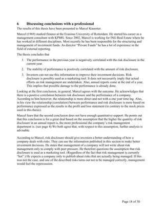 Page 18 of 30
6 Discussing conclusions with a professional
The results of this thesis have been presented to Marcel Knoester.
Marcel (1969) studied finance at the Erasmus University of Rotterdam. He started his career as a
management consultant with KPMG. Since 2002, Marcel is working for ING Real Estate where he
has worked in different disciplines. Most recently he has been responsible for the structuring and
management of investment funds. As director “Private Funds” he has a lot of experience in the
field of external reporting.
The thesis concludes that
1. The performance in the previous year is negatively correlated with the risk disclosure in the
current year.
2. The stability of performance is positively correlated with the amount of risk disclosure.
3. Investors can not use this information to improve their investment decisions. Risk
disclosure is possibly used as a marketing tool. It does not necessarily imply that actual
efforts on risk management are undertaken. Also, annual reports come at the end of a year.
This implies that possible damage to the performance is already done.
Looking at the first conclusion, in general, Marcel agrees with the outcome. He acknowledges that
there is a positive correlation between risk disclosure and the performance of a company.
According to him however, the relationship is more direct and not with a one year time lag. Also,
in his view the relationship (correlation) between performance and risk disclosure is more based on
performance expressed as the results in the profit and loss statement (in contrary to the stock prices
used in this thesis).
Marcel fears that the second conclusion does not have enough quantitative support. He points out
that this conclusion is for a great deal based on the assumption that the higher the quantity of risk
disclosure in an annual report is, the more professional the company’s risk management
department is. (see page 4) We both agree that, with respect to this assumption, further analysis is
advisable.
According to Marcel, risk disclosure should give investors a better understanding of how a
company deals with risks. They can use the information published in this section to make better
investment decisions. He states that management of a company will not write about risk
management only to comply with peer pressure. He therefore questions the assumption that risk
disclosure is used as a marketing tool. (Regardless of the fact that risk management is currently
“hot”.) He expects a company only to publish about risks that are actually being managed. If this
was not the case, and one of the described risks turns out not to be managed correctly, management
would feel the repercussion.
 