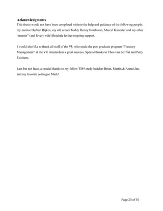 Page 20 of 30
Acknowledgments
This thesis would not have been completed without the help and guidance of the following people:
my mentor Herbert Rijken, my old school buddy Denny Borsboom, Marcel Knoester and my other
“mentor” (and lovely wife) Brechtje for her ongoing support.
I would also like to thank all staff of the VU who made the post graduate program “Treasury
Management” at the VU Amsterdam a great success. Special thanks to Theo van der Nat and Patty
Eveleens.
Last but not least, a special thanks to my fellow TM9 study buddies Brian, Martin & Arend Jan,
and my favorite colleague Mark!
 