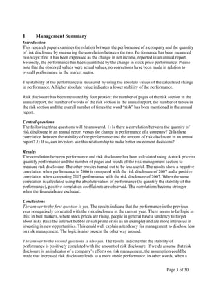 Page 3 of 30
1 Management Summary
Introduction
This research paper examines the relation between the performance of a company and the quantity
of risk disclosure by measuring the correlation between the two. Performance has been measured
two ways: first it has been expressed as the change in net income, reported in an annual report.
Secondly, the performance has been quantified by the change in stock price performance. Please
note that the observed values were actual values, no corrections have been made in relation to
overall performance in the market sector.
The stability of the performance is measured by using the absolute values of the calculated change
in performance. A higher absolute value indicates a lower stability of the performance.
Risk disclosure has been measured by four proxies: the number of pages of the risk section in the
annual report, the number of words of the risk section in the annual report, the number of tables in
the risk section and the overall number of times the word “risk” has been mentioned in the annual
report.
Central questions
The following three questions will be answered. 1) Is there a correlation between the quantity of
risk disclosure in an annual report versus the change in performance of a company? 2) Is there
correlation between the stability of the performance and the amount of risk disclosure in an annual
report? 3) If so, can investors use this relationship to make better investment decisions?
Results
The correlation between performance and risk disclosure has been calculated using Δ stock price to
quantify performance and the number of pages and words of the risk management section to
measure risk disclosure. The other proxies turned out to be less useful. The results show a negative
correlation when performance in 2006 is compared with the risk disclosure of 2007 and a positive
correlation when comparing 2007 performance with the risk disclosure of 2007. When the same
correlation is calculated using the absolute values of performance (to quantify the stability of the
performance), positive correlation coefficients are observed. The correlations become stronger
when the financials are excluded.
Conclusions
The answer to the first question is yes. The results indicate that the performance in the previous
year is negatively correlated with the risk disclosure in the current year. There seems to be logic in
this; in bull markets, where stock prices are rising, people in general have a tendency to forget
about risks (take the internet bubble or sub prime crisis as an example) and are more interested in
investing in new opportunities. This could well explain a tendency for management to disclose less
on risk management. The logic is also present the other way around.
The answer to the second questions is also yes. The results indicate that the stability of
performance is positively correlated with the amount of risk disclosure. If we do assume that risk
disclosure is an indicator of a company’s efforts on risk management, the assumption could be
made that increased risk disclosure leads to a more stable performance. In other words, when a
 