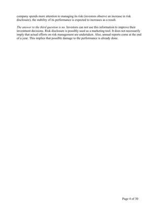 Page 4 of 30
company spends more attention to managing its risk (investors observe an increase in risk
disclosure), the stability of its performance is expected to increases as a result.
The answer to the third question is no. Investors can not use this information to improve their
investment decisions. Risk disclosure is possibly used as a marketing tool. It does not necessarily
imply that actual efforts on risk management are undertaken. Also, annual reports come at the end
of a year. This implies that possible damage to the performance is already done.
 