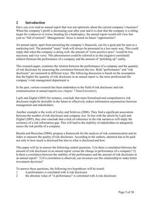 Page 5 of 30
2 Introduction
Have you ever read an annual report that was not optimistic about the current company’s business?
When the company’s profit is decreasing year after year and it is clear that the company is a sitting
target for a takeover or worse, heading for a bankruptcy, the annual report would still view last
year as “full of turmoil”. Managements’ focus is aimed on future “opportunities”.
An annual report, apart from presenting the company’s financials, can for a great part be seen as a
marketing tool. The potential “nasty” truth will always be presented in a less nasty way. This could
imply that when the company is doing well, the amount of “extra positive news” would be less
necessary and vice verse. This phenomenon could be referred to as the (negative correlated)
relation between the performance of a company and the amount of “polishing up” reality.
This research paper, examines the relation between the performance of a company and the quantity
of risk disclosure by measuring the correlation between the two. Both “performance” and “risk
disclosure” are measured in different ways. The following discussion is based on the assumption
that the higher the quantity of risk disclosure in an annual report is, the more professional the
company’s risk management department is.
In the past, various research has been undertaken in the field of risk disclosure and risk
communication in annual reports (see chapter 7 Data/Literature).
Lajili and Zéghal (2005) for instance, conclude that more formalised and comprehensive risk
disclosure might be desirable in the future to effectively reduce information asymmetries between
management and stakeholders.
Another example is the work of Lisley and Schrives (2006). They find a significant association
between the number of risk disclosure and company size. In line with the article by Lajili and
Zéghal (2005), they also conclude that a lack of coherence in the risk narratives will imply the
existence of a risk information gap. This will lead to the inability of stakeholders to adequately
assess the risk profile of a company.
Beretta and Bozzolan (2004), propose a framework for the analysis of risk communication and an
index to measure the quality of risk disclosure. According to the authors, attention has to be paid
not only to how much is disclosed but also to what is disclosed and how.
This paper will try to answer the following central questions. 1) Is there a correlation between the
amount of risk disclosure in an annual report versus the change in performance of a company? 2)
Is there a correlation between the stability of the performance and the amount of risk disclosure in
an annual report? 3) If a correlation is observed, can investors use this relationship to make better
investment decisions?
To answer these questions, the following two hypotheses will be tested:
1 Δ performance is correlated with Δ risk disclosure
2 the absolute value of “Δ performance” is correlated with Δ risk disclosure
 
