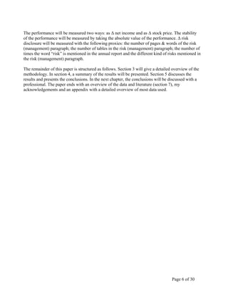 Page 6 of 30
The performance will be measured two ways: as Δ net income and as Δ stock price. The stability
of the performance will be measured by taking the absolute value of the performance. Δ risk
disclosure will be measured with the following proxies: the number of pages & words of the risk
(management) paragraph; the number of tables in the risk (management) paragraph; the number of
times the word “risk” is mentioned in the annual report and the different kind of risks mentioned in
the risk (management) paragraph.
The remainder of this paper is structured as follows. Section 3 will give a detailed overview of the
methodology. In section 4, a summary of the results will be presented. Section 5 discusses the
results and presents the conclusions. In the next chapter, the conclusions will be discussed with a
professional. The paper ends with an overview of the data and literature (section 7), my
acknowledgements and an appendix with a detailed overview of most data used.
 