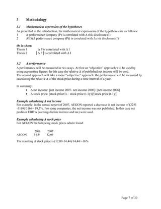 Page 7 of 30
3 Methodology
3.1 Mathematical expression of the hypotheses
As presented in the introduction, the mathematical expressions of the hypotheses are as follows:
1 Δ performance company (P) is correlated with Δ risk disclosure (I)
2 ABS(Δ performance company (P)) is correlated with Δ risk disclosure (I)
Or in short:
Thesis 1 Δ P is correlated with ∆ I
Thesis 2 │Δ P│is correlated with ∆ I
3.2 Δ performance
Δ performance will be measured in two ways. At first an “objective” approach will be used by
using accounting figures. In this case the relative Δ of published net income will be used.
The second approach will take a more “subjective” approach: the performance will be measured by
calculating the relative Δ of the stock price during a time interval of a year.
In summary:
• Δ net income: [net income 2007- net income 2006]/ [net income 2006]
• Δ stock price: [stock price(t) – stock price (t-1y)]/[stock price (t-1y)]
Example calculating Δ net income
For example: in the annual report of 2007, AEGON reported a decrease in net income of (2251
-3169)/3169= 19,5%. For some companies, the net income was not published. In this case net
profit or EBITA (earnings before interest and tax) were used.
Example calculating Δ stock price
For AEGON the following stock prices where found:
The resulting Δ stock price is (12,09-14,44)/14,44=-16%
2006 2007
AEGON 14,44 12,09
 