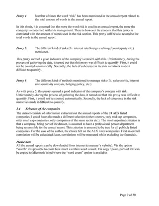 Page 9 of 30
Proxy 4 Number of times the word “risk” has been mentioned in the annual report related to
the total amount of words in the annual report.
In this thesis, it is assumed that the more the word risk is used in an annual report, the more the
company is concerned with risk management. There is however the concern that this proxy is
correlated with the amount of words used in the risk section. This proxy will be also related to the
total words in the annual report.
Proxy 5 The different kind of risks (f.i. interest rate/foreign exchange/counterparty etc.)
mentioned.
This proxy seemed a good indicator of the company’s concern with risk. Unfortunately, during the
process of gathering the data, it turned out that this proxy was difficult to quantify. First, it could
not be counted automatically. Secondly, the lack of coherence in the risk narratives made it
difficult to quantify.
Proxy 6 The different kind of methods mentioned to manage risks (f.i. value at risk, interest
rate sensitivity analysis, hedging policy, etc.)
As with proxy 5, this proxy seemed a good indicator of the company’s concern with risk.
Unfortunately, during the process of gathering the data, it turned out that this proxy was difficult to
quantify. First, it could not be counted automatically. Secondly, the lack of coherence in the risk
narratives made it difficult to quantify.
3.4 Selection of the companies
The dataset consists of information extracted out the annual reports of the 24 AEX listed
companies. I could have also made a different selection (other country, only mid cap companies,
only small cap companies, only companies of the same sector etc.). The most important criterion is
that a company, being part of the dataset, is assumed to have a professional person/department
being responsible for the annual report. This criterion is assumed to be true for all publicly listed
companies. For the ease of the author, the choice fell on the AEX listed companies. First an overall
correlation will be calculated; later, correlations will be measured while excluding the financials.
Please note
All the annual reports can be downloaded from internet (company’s website). Via the option
“search” it is possible to count how much a certain word is used. Via copy / paste, parts of text can
be copied to Microsoft Word where the “word count” option is available.
 