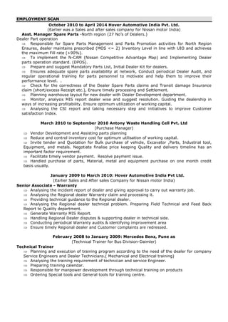 EMPLOYMENT SCAN
October 2010 to April 2014 Hover Automotive India Pvt. Ltd.
(Earlier was a Sales and after sales company for Nissan motor India)
Asst. Manager Spare Parts -North region (27 No’s of Dealers.)
Dealer Part operation
 Responsible for Spare Parts Management and Parts Promotion activities for North Region
Ensures, dealer maintains prescribed (MOS <= 2) Inventory Level in line with UIO and achieves
the maximum Fill rate (+90%).
 To implement the N-CAM (Nissan Competitive Advantage Map) and Implementing Dealer
parts operation standard. (DPOS).
 Prepare and suggest Mandatory Parts List, Initial Dealer Kit for dealers.
 Ensures adequate spare parts availability at network, Conduct periodical Dealer Audit, and
regular operational training for parts personnel to motivate and help them to improve their
performance level. .
 Check for the correctness of the Dealer Spare Parts claims and Transit damage Insurance
claim (short/excess Receipt etc.), Ensure timely processing and Settlement.
 Planning warehouse layout for new dealer with Dealer Development department.
 Monitor, analysis MIS report dealer wise and suggest resolution. Guiding the dealership in
ways of increasing profitability. Ensure optimum utilization of working capital.
 Analysing the CSI report and taking necessary step and initiatives to improve Customer
satisfaction Index.
March 2010 to September 2010 Antony Waste Handling Cell Pvt. Ltd
(Purchase Manager)
 Vendor Development and Assisting parts planning
 Reduce and control inventory cost for optimum utilisation of working capital.
 Invite tender and Quotation for Bulk purchase of vehicle, Excavator ,Parts, Industrial tool,
Equipment, and metals. Negotiate finalise price keeping Quality and delivery timeline has an
important factor requirement.
 Facilitate timely vendor payment. Resolve payment issue.
 Handled purchase of parts, Material, metal and equipment purchase on one month credit
basis usually.
January 2009 to March 2010: Hover Automotive India Pvt Ltd.
(Earlier Sales and After sales Company for Nissan motor India)
Senior Associate - Warranty
 Analysing the incident report of dealer and giving approval to carry out warranty job.
 Analysing the Regional dealer Warranty claim and processing it.
 Providing technical guidance to the Regional dealer.
 Analysing the Regional dealer technical problem. Preparing Field Technical and Feed Back
Report to Quality department.
 Generate Warranty MIS Report.
 Handling Regional Dealer disputes & supporting dealer in technical side.
 Conducting periodical Warranty audits & identifying improvement area
 Ensure timely Regional dealer and Customer complaints are redressed.
February 2008 to January 2009: Mercedes Benz, Pune as
(Technical Trainer for Bus Division-Daimler)
Technical Trainer
 Planning and execution of training program according to the need of the dealer for company
Service Engineers and Dealer Technicians.( Mechanical and Electrical training)
 Analysing the training requirement of technician and service Engineer.
 Preparing training calendar.
 Responsible for manpower development through technical training on products
 Ordering Special tools and General tools for training centre.
 