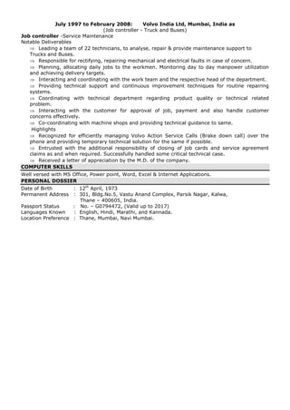 July 1997 to February 2008: Volvo India Ltd, Mumbai, India as
(Job controller - Truck and Buses)
Job controller -Service Maintenance
Notable Deliverables
 Leading a team of 22 technicians, to analyse, repair & provide maintenance support to
Trucks and Buses.
 Responsible for rectifying, repairing mechanical and electrical faults in case of concern.
 Planning, allocating daily jobs to the workmen. Monitoring day to day manpower utilization
and achieving delivery targets.
 Interacting and coordinating with the work team and the respective head of the department.
 Providing technical support and continuous improvement techniques for routine repairing
systems.
 Coordinating with technical department regarding product quality or technical related
problem.
 Interacting with the customer for approval of job, payment and also handle customer
concerns effectively.
 Co-coordinating with machine shops and providing technical guidance to same.
Highlights
 Recognized for efficiently managing Volvo Action Service Calls (Brake down call) over the
phone and providing temporary technical solution for the same if possible.
 Entrusted with the additional responsibility of closing of job cards and service agreement
claims as and when required. Successfully handled some critical technical case.
 Received a letter of appreciation by the M.D. of the company.
COMPUTER SKILLS
Well versed with MS Office, Power point, Word, Excel & Internet Applications.
PERSONAL DOSSIER
Date of Birth : 12th
April, 1973
Permanent Address : 301, Bldg.No.5, Vastu Anand Complex, Parsik Nagar, Kalwa,
Thane – 400605, India.
Passport Status : No. – G0794472, (Valid up to 2017)
Languages Known : English, Hindi, Marathi, and Kannada.
Location Preference : Thane, Mumbai, Navi Mumbai.
 