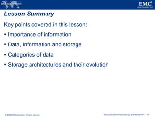 © 2009 EMC Corporation. All rights reserved. Introduction to Information Storage and Management - 11
Lesson Summary
Key points covered in this lesson:
 Importance of information
 Data, information and storage
 Categories of data
 Storage architectures and their evolution
 
