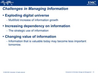 © 2009 EMC Corporation. All rights reserved. Introduction to Information Storage and Management - 15
Challenges in Managing Information
 Exploding digital universe
– Multifold increase of information growth
 Increasing dependency on information
– The strategic use of information
 Changing value of information
– Information that is valuable today may become less important
tomorrow.
 