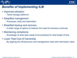 © 2009 EMC Corporation. All rights reserved. Introduction to Information Storage and Management - 18
Benefits of Implementing ILM
 Improved utilization
– Tiered storage platforms
 Simplified management
– Processes, tools and automation
 Simplified backup and recovery
– A wider range of options to balance the need for business continuity
 Maintaining compliance
– Knowledge of what data needs to be protected for what length of time
 Lower Total Cost of Ownership
– By aligning the infrastructure and management costs with information value
 