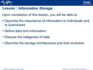 © 2009 EMC Corporation. All rights reserved. Introduction to Information Storage and Management - 4
Lesson : Information Storage
Upon completion of this lesson, you will be able to:
 Describe the importance of information to individuals and
to businesses
 Define data and information
 Discuss the categories of data
 Describe the storage architectures and their evolution
 