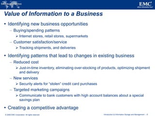 © 2009 EMC Corporation. All rights reserved. Introduction to Information Storage and Management - 8
Value of Information to a Business
 Identifying new business opportunities
– Buying/spending patterns
 Internet stores, retail stores, supermarkets
– Customer satisfaction/service
 Tracking shipments, and deliveries
 Identifying patterns that lead to changes in existing business
– Reduced cost
 Just-in-time inventory, eliminating over-stocking of products, optimizing shipment
and delivery
– New services
 Security alerts for “stolen” credit card purchases
– Targeted marketing campaigns
 Communicate to bank customers with high account balances about a special
savings plan
 Creating a competitive advantage
 