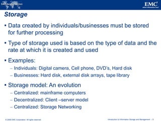 © 2009 EMC Corporation. All rights reserved. Introduction to Information Storage and Management - 9
Storage
 Data created by individuals/businesses must be stored
for further processing
 Type of storage used is based on the type of data and the
rate at which it is created and used
 Examples:
– Individuals: Digital camera, Cell phone, DVD’s, Hard disk
– Businesses: Hard disk, external disk arrays, tape library
 Storage model: An evolution
– Centralized: mainframe computers
– Decentralized: Client –server model
– Centralized: Storage Networking
 