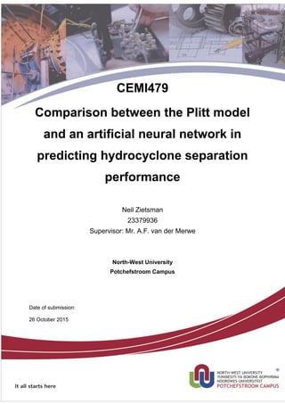 School of Chemical and Mineral Engineering
CEMI479
Comparison between the Plitt model
and an artificial neural network in
predicting hydrocyclone separation
performance
Neil Zietsman
23379936
Supervisor: Mr. A.F. van der Merwe
North-West University
Potchefstroom Campus
Date of submission:
26 October 2015
 