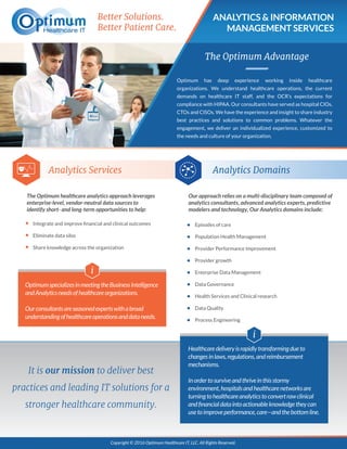 ANALYTICS & INFORMATION
MANAGEMENT SERVICES
Better Solutions.
Better Patient Care.
The Optimum Advantage
Analytics Services Analytics Domains
Optimum has deep experience working inside healthcare
organizations. We understand healthcare operations, the current
demands on healthcare IT staff, and the OCR’s expectations for
compliance with HIPAA. Our consultants have served as hospital CIOs,
CTOs and CISOs. We have the experience and insight to share industry
best practices and solutions to common problems. Whatever the
engagement, we deliver an individualized experience, customized to
the needs and culture of your organization.
Integrate and improve ﬁnancial and clinical outcomes
Eliminate data silos
Share knowledge across the organization
Episodes of care
Population Health Management
Provider Performance Improvement
Provider growth
Enterprise Data Management
Data Governance
Health Services and Clinical research
Data Quality
Process Engineering
Copyright © 2016 Optimum Healthcare IT, LLC. All Rights Reserved.
It is our mission to deliver best
practices and leading IT solutions for a
stronger healthcare community.
OptimumspecializesinmeetingtheBusinessIntelligence
andAnalyticsneedsofhealthcareorganizations.
Ourconsultantsareseasonedexpertswithabroad
understandingofhealthcareoperationsanddataneeds.
i
Healthcaredeliveryisrapidlytransformingdueto
changesinlaws,regulations,andreimbursement
mechanisms.
Inordertosurviveandthriveinthisstormy
environment,hospitalsandhealthcarenetworksare
turningtohealthcareanalyticstoconvertrawclinical
andﬁnancialdataintoactionableknowledgetheycan
usetoimproveperformance,care—andthebottomline.
i
The Optimum healthcare analytics approach leverages
enterprise-level, vendor-neutral data sources to
identify short- and long-term opportunities to help:
Our approach relies on a multi-disciplinary team composed of
analytics consultants, advanced analytics experts, predictive
modelers and technology, Our Analytics domains include:
 