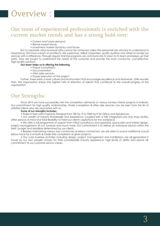 3
Overview :
Our team of experienced professionals is enriched with the
current market trends and has a strong hold over:
• Current and future demand
• Rental market trends
• Investment market dynamics and forces
But a corporate vision-however lofty-cannot be achieved unless the personnel are attuned to understand its
importance. We have a team of architects, site supervisors, skilled carpenters, quality auditors and others to render our
services with a difference. Through regular training programs we communicate its vision to its team and keeps up their
spirits. They are taught to understand the needs of the customer and provide the most conducive, cost-effective,
high-quality solutions.
Our team helps us in offering the following:
• Proper consultation
• Documentation
• After sales services
• Proper execution of the project
Further, there exists a work culture and environment that encourages excellence and teamwork. Little wonder
then, the organization enjoys the highest rate of retention of talents that contribute to the overall progress of the
organization.
Our Strengths:
Since 2010 we have successfully met the completion demands of various turnkey interior projects in Kolkata.
Our commitment for high quality workmanship, timely completion & after sale services can be seen from the list of
satisfied clients who are associated with us.
Some of our strengths includes:
• Projects Executed Capacity Ranging from 700 Sq .ft to 7000 Sq.ft for Office and Residences.
• Our wealth of industry knowledge and experience, coupled with a fully integrated one stop shop facility,
offers peace of mind and total flexibility to meet our client's aspirations for the workplace.
• We offer a full programme of support from initial consultancy and appraisal, space plan and interior design,
project management, fit out, furniture and much more. Our commitment is to deliver an individual solution within the
brief, budget and deadline determined by our clients.
• Besides maintaining various Sub contractors & labour contractors, we are able to source additional casual
labour force for a smooth & hassle free completion of given projects.
• Our core business activities including design, project management and installations are all generated in
house by our own people chosen for their considerable industry experience, high levels of ability and above all,
commitment to our customer service values.
 
