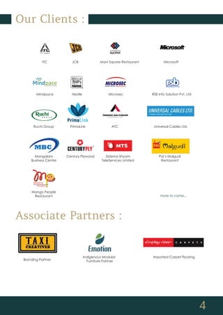 4
Our Clients :
ITC JCB Mani Square Restaurant Microsoft
Mindpace Nestle Microsec RSB Info Solution Pvt. Ltd
Ruchi Group PrimaLink ATC Universal Cables Ltd.
Associate Partners :
Mangalam
Business Centre
Mango People
Restaurant more to come...
Century Plywood Sistema Shyam
TeleServices Limited
Pai’s Malgudi
Restaurant
Branding Partner
Indigenous Modular
Furniture Partner
Imported Carpet Flooring
 