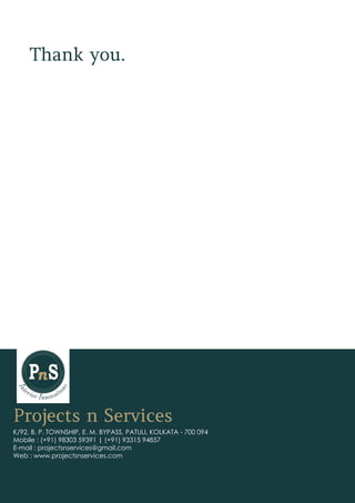 Projects n Services
K/92, B. P. TOWNSHIP, E. M. BYPASS, PATULI, KOLKATA - 700 094
Mobile : (+91) 98303 59391 | (+91) 93315 94857
E-mail : projectsnservices@gmail.com
Web : www.projectsnservices.com
Thank you.
 