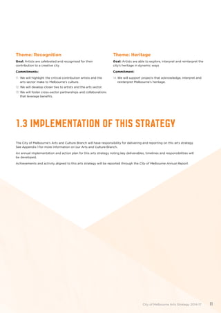1.3 IMPLEMENTATION OF THIS STRATEGY
The City of Melbourne’s Arts and Culture Branch will have responsibility for delivering and reporting on this arts strategy.
See Appendix 1 for more information on our Arts and Culture Branch.
An annual implementation and action plan for this arts strategy noting key deliverables, timelines and responsibilities will
be developed.
Achievements and activity aligned to this arts strategy will be reported through the City of Melbourne Annual Report.
Theme: Recognition
Goal: Artists are celebrated and recognised for their
contribution to a creative city
Commitments:
11.	 We will highlight the critical contribution artists and the
arts sector make to Melbourne’s culture.
12.	We will develop closer ties to artists and the arts sector.
13.	We will foster cross-sector partnerships and collaborations
that leverage benefits.
Theme: Heritage
Goal: Artists are able to explore, interpret and reinterpret the
city’s heritage in dynamic ways
Commitment:
14.	We will support projects that acknowledge, interpret and
reinterpret Melbourne’s heritage.
City of Melbourne Arts Strategy 2014-17 11
 