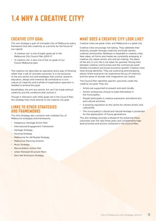 1.4 WHY A CREATIVE CITY?
Creative city goal
This arts strategy is part of a broader City of Melbourne policy
framework that sets creativity as a priority for the future of
our capital:
•	 ‘A creative city’ is one of eight goals set in the
Melbourne City Council Plan 2013–17.
•	 ‘A creative city’ is also one of the six goals of our
Future Melbourne plan.
The creative city describes an aspiration and a way of thinking
rather than a set of concrete outcomes. It is not exclusive
to the arts sector, but acknowledges that science, research,
education, design and invention all contribute to a civic
culture of creativity and a whole of organisation approach is
needed to achieve this goal.
Nonetheless, the arts are central. Art can’t be made without
creativity and the conditions that nurture it.
Though it intersects with other goals set in the Council Plan,
this strategy links most directly to the creative city goal.
Links to other strategies
and frameworks
This Arts Strategy also connects with multiple City of
Melbourne strategies and frameworks:
•	 Indigenous Heritage Action Plan
•	 International Engagement Framework
•	 Heritage Strategy
•	 Housing Strategy
•	 Melbourne for All People Strategy
•	 Melbourne Planning Scheme
•	 Music Strategy
•	 Reconciliation Action Plan
•	 Urban Renewal Structure Plans
•	 Zero Net Emissions Strategy.
What does a creative city look like?
Creative cities are great cities, and Melbourne is a great city.
Creative cities encourage risk-taking. They celebrate their
diversity, prosper through creativity and build vibrant,
creative communities. Boldness is rewarded in creative cities.
New ideas, art forms and media are constantly emerging. A
creative city values artists, arts and art-making. The place
of the arts in civic life is not taken for granted. Strong links
between creative communities and the commercial world
fertilise innovation and boost economic growth. Creative cities
have strong identities. They are surprising and energising
places where everyone can experience the joy of creativity
and the sense of wonder that imagination can inspire.
The Council Plan identifies specific outcomes under the
creative city goal. They are:
•	 Artists are supported to present and work locally.
•	 Artistic enterprises choose to base themselves in
the municipality.
•	 People participate in creative expression and attend arts
and cultural activities.
•	 A growing reputation as the centre for vibrant artistic and
cultural life.
•	 The municipality’s cultural and natural heritage is protected
for the appreciation of future generations.
This arts strategy provides a blueprint for achieving these
outcomes over the next three years and complements high
level priorities and actions contained in the Council Plan.
City of Melbourne Arts Strategy 2014-17 13
 