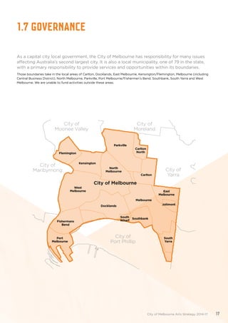 1.7 Governance
As a capital city local government, the City of Melbourne has responsibility for many issues
affecting Australia’s second largest city. It is also a local municipality, one of 79 in the state,
with a primary responsibility to provide services and opportunities within its boundaries.
Those boundaries take in the local areas of Carlton, Docklands, East Melbourne, Kensington/Flemington, Melbourne (including
Central Business District), North Melbourne, Parkville, Port Melbourne/Fishermen’s Bend, Southbank, South Yarra and West
Melbourne. We are unable to fund activities outside these areas.
Flemington
Kensington
North
Melbourne
West
Melbourne
Fishermans
Bend
Port
Melbourne
Docklands
Melbourne
Southbank
East
Melbourne
Jolimont
South
Yarra
City of
Yarra
City of
Moreland
City of
Moonee Valley
City of
Port Phillip
City of Melbourne
City of
Maribyrnong
Parkville
Carlton
North
Carlton
South
Wharf
City of Melbourne Arts Strategy 2014-17 17
 