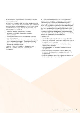 We recognise that partnership and collaboration can yield
exponential benefits.
But the City of Melbourne does not merely add a third tier of
arts policy and funding to those provided by state and federal
governments. Our role is quite specific and our vision for the
arts in Melbourne is distinct. Through its Arts and Culture
Branch, the City of Melbourne:
•	 manages, develops and interprets arts assets
•	 produces and presents arts projects, programs
and experiences
•	 supports the creative sector through grants, subsidies,
services and spaces
•	 takes a leadership role in the city’s arts sector, producing
policy, advocating for the arts, and engaging with arts
networks to facilitate collaboration and the sharing of
approaches and opportunities.
This active investment in the arts is designed to make
Melbourne a healthier, more vital, accessible and
exciting place.
As a local government authority, the City of Melbourne is
uniquely placed to support a flourishing and diverse arts
culture in our city’s centre. We have a leadership role in
advocating for the arts and setting frameworks for policy and
action that can create a supportive, productive environment
for artists of all backgrounds, working across all forms. Our
Arts and Culture Branch can draw on networks and City of
Melbourne resources to facilitate collaborations, produce and
co-produce substantial new work, and provide spaces and
services to artists and groups. Through grants we can directly
support the vital work of professional artists.
Our remit is to:
•	 activate the city through the arts and engage the public
•	 attract and retain artists and creative professionals working
in all art forms and practices
•	 contribute to an environment in which artists and arts
organisations can flourish
•	 communicate with the public and provide information
about the arts
•	 foster and develop relationships between Melbourne’s
arts networks, tiers of government and the private and
public sectors
•	 build the profile and reputation of Melbourne as a city of
the arts nationally and internationally.
City of Melbourne Arts Strategy 2014-17 19
 