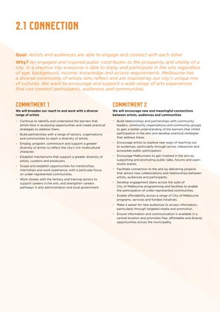 2.1 connection
Goal: Artists and audiences are able to engage and connect with each other
Why? An engaged and inspired public contributes to the prosperity and vitality of a
city. In a creative city everyone is able to enjoy and participate in the arts regardless
of age, background, income, knowledge and access requirements. Melbourne has
a diverse community of artists who reflect and are inspired by our city’s unique mix
of cultures. We want to encourage and support a wide range of arts experiences
that can connect participants, audiences and communities.
Commitment 1
We will broaden our reach to and work with a diverse
range of artists
•	 Continue to identify and understand the barriers that
artists face in accessing opportunities and create practical
strategies to address them.
•	 Build partnerships with a range of sectors, organisations
and communities to reach a diversity of artists.
•	 Employ, program, commission and support a greater
diversity of artists to reflect the city’s rich multicultural
character.
•	 Establish mechanisms that support a greater diversity of
artists, curators and producers.
•	 Scope and establish opportunities for mentorships,
internships and work experience, with a particular focus
on under-represented communities.
•	 Work closely with the tertiary and training sectors to
support careers in the arts, and strengthen careers
pathways in arts administration and local government.
Commitment 2
We will encourage new and meaningful connections
between artists, audiences and communities
•	 Build relationships and partnerships with community
leaders, community organisations and community groups
to gain a better understanding of the barriers that inhibit
participation in the arts and develop practical strategies
that address these.
•	 Encourage artists to explore new ways of reaching out
to audiences, particularly through active, interactive and
accessible public participation.
•	 Encourage Melburnians to get involved in the arts by
supporting and promoting public talks, forums and open-
studio events.
•	 Facilitate connection to the arts by delivering projects
that attract new collaborations and relationships between
artists, audiences and participants.
•	 Develop engagement plans across the suite of
City of Melbourne programming and facilities to enable
the participation of under-represented communities.
•	 Enable affordability across a range of City of Melbourne
programs, services and funded initiatives.
•	 Make it easier for new audiences to access information,
particularly through targeted media and promotion.
•	 Ensure information and communication is available in a
central location and promotes free, affordable and diverse
opportunities across the municipality.
 