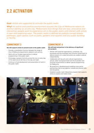 2.2 activation
Goal: Artists are supported to activate the public realm
Why? An active and creative environment ensures the City of Melbourne retains its
distinct identity as an arts city. Melburnians love things that are new, innovative and
interactive; people want to experience art in the public realm and interact with artists
in new and surprising ways. The public realm is defined as publicly-owned streets,
pathways, open spaces such as parks, gardens and squares and any public building
or facility.
Commitment 3
We will support artists to present work in the public realm
•	 Provide a coordination function between the range of
City of Melbourne departments related to arts activity.
•	 Work with our funded organisations to deliver
programming in the public realm.
•	 Encourage a spread of activity across the city on every day
of the week and at all times of the day and night.
•	 Continue to fund development and presentation of work in
the public realm.
Commitment 4
We will lead and partner in the delivery of significant
arts projects
•	 Partner with external organisations, companies, city
businesses and the Australian and Victorian Government to
deliver projects of a scale that artists are unable to deliver
independently.
•	 Collaborate with key arts and cultural organisations,
venues, other local government and the Australian and
Victorian Governments to deliver special programming
for Melbourne.
•	 Be proactive in developing and enabling cross-sector
partnerships that bring together multiple and diverse skills
and disciplines.
•	 Establish a public realm fellowships program that supports
artists to explore and realise ideas.
City of Melbourne Arts Strategy 2014-17 23
 