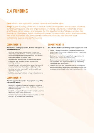 2.4 Funding
Goal: Artists are supported to test, develop and realise ideas
Why? Public funding of the arts is critical to the development and success of artists,
curators, producers and arts organisations. Funding should be available to artists
at different career stages and provide for the development of ideas as well as the
realisation of projects. Public funding also helps to ensure that artists and companies
can offer audiences and participants continued access to free and low cost
exhibitions, events and performances.
Commitment 8
We will make funding accessible, flexible, and open to all
artists and practices
•	 Continue to identify and understand the barriers
and challenges that artists, curators, producers and
organisations face when seeking funding, and develop
practical strategies to address them.
•	 Dedicate time and resources to meeting new artists,
and seeing new work and venues not currently
receiving funding.
•	 Ensure funding is accessible to the range of artists and
arts organisations of all practices and backgrounds.
•	 Continue to review and simplify funding models and
application processes.
•	 Build the capacity of artists to write grant applications.
Commitment 9
We will support both creative development and public
presentation of work
•	 Establish a program of creative fellowships, including
opportunities linked to the use of the City of Melbourne’s
collection programs.
•	 Establish a program of residencies linked to the provision
of working space in the municipality.
•	 Continue to provide development opportunities to artists
through City of Melbourne arts facilities.
Commitment 10
We will attract a broader funding mix to support new work
•	 Pursue a broader funding mix via partnerships with the
philanthropic, commercial and public sectors, in particular
for major new work.
•	 Continue to work with a range of arts organisations to
attract public and private sector funding.
•	 Build on our connections with Melbourne’s philanthropic
cultural leaders and organisations through networking,
conferences and symposiums.
•	 Develop an action plan to engage with the philanthropic
sector, other tiers of government, cultural institutions and
corporate sectors to add value to arts activities in the city.
 