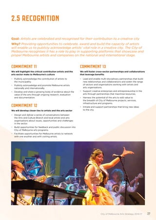 2.5 Recognition
Goal: Artists are celebrated and recognised for their contribution to a creative city
Why? Providing opportunities to celebrate, award and build the capacity of artists
will enable us to publicly acknowledge artists’ vital role in a creative city. The City of
Melbourne recognises it has a role to play in supporting platforms that showcase and
propel Melbourne artists and companies on the national and international stage.
Commitment 11
We will highlight the critical contribution artists and the
arts sector make to Melbourne’s culture
•	 Publicly acknowledge the contribution of artists to
the municipality.
•	 Publicly acknowledge and promote Melbourne artists
nationally and internationally.
•	 Develop and share a growing body of evidence about the
value of the arts through ongoing research, evaluation
and documentation.
Commitment 12
We will develop closer ties to artists and the arts sector
•	 Design and deliver a series of conversations between
the Arts and Culture Branch and local artists and arts
organisations about issues, opportunities and challenges
in the sector.
•	 Build opportunities for feedback and public discussion into
City of Melbourne arts programs.
•	 Facilitate opportunities for Melbourne artists to network
with one another and with visiting artists.
Commitment 13
We will foster cross-sector partnerships and collaborations
that leverage benefits
•	 Lead and enable multi-disciplinary partnerships that build
new relationships and collaborations and widen the range
of sectors and organisations working with artists and
arts organisations.
•	 Support creative enterprises and entrepreneurship in the
arts through partnerships that maximise resources.
•	 Harness the potential of the arts to add value to
the breadth of City of Melbourne projects, services,
infrastructure and programs.
•	 Initiate and support partnerships that bring new ideas
to the city.
City of Melbourne Arts Strategy 2014-17 27
 