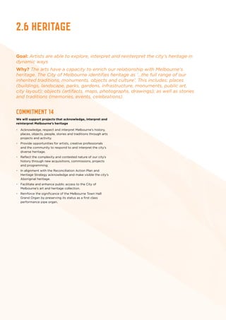 2.6 Heritage
Goal: Artists are able to explore, interpret and reinterpret the city’s heritage in
dynamic ways
Why? The arts have a capacity to enrich our relationship with Melbourne’s
heritage. The City of Melbourne identifies heritage as ‘…the full range of our
inherited traditions, monuments, objects and culture’. This includes: places
(buildings, landscape, parks, gardens, infrastructure, monuments, public art,
city layout); objects (artifacts, maps, photographs, drawings); as well as stories
and traditions (memories, events, celebrations).
Commitment 14
We will support projects that acknowledge, interpret and
reinterpret Melbourne’s heritage
•	 Acknowledge, respect and interpret Melbourne’s history,
places, objects, people, stories and traditions through arts
projects and activity.
•	 Provide opportunities for artists, creative professionals
and the community to respond to and interpret the city’s
diverse heritage.
•	 Reflect the complexity and contested nature of our city’s
history through new acquisitions, commissions, projects
and programming.
•	 In alignment with the Reconciliation Action Plan and
Heritage Strategy acknowledge and make visible the city’s
Aboriginal heritage.
•	 Facilitate and enhance public access to the City of
Melbourne’s art and heritage collection.
•	 Reinforce the significance of the Melbourne Town Hall
Grand Organ by preserving its status as a first class
performance pipe organ.
 