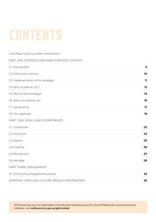 Lord Mayor and Councillor Introduction
PART ONE: INTRODUCTION AND STRATEGIC CONTEXT	
1.1 	 Introduction	 8
1.2 	Executive summary	 10
1.3 	Implementation of this strategy	 11
1.4	 Why a creative city?	 13
1.5	 Why an arts strategy? 	 14
1.6	 Arts in a creative city	 16
1.7	Governance	 17
1.8	 Our approach	 18
PART TWO: GOALS AND COMMITMENTS	
2.1 	Connection	 22
2.2 Activation	 23
2.3	Spaces	 25
2.4	Funding	 26
2.5	Recognition	 27
2.6	Heritage	 28
PART THREE: ENGAGEMENT	
3.1 	Community engagement process	 32
APPENDIX: ARTS AND CULTURE BRANCH INFORMATION	 35
CONTENTS
To find out how you can participate in the decision-making process for City of Melbourne’s current and future
initiatives, visit melbourne.vic.gov.au/getinvolved
 