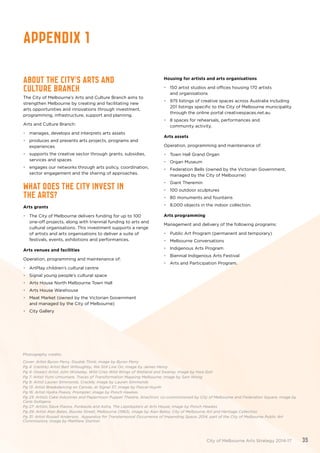 Photography credits:
Cover: Artist Byron Perry, Double Think; image by Byron Perry
Pg 4: (centre) Artist Bart Willoughby, We Still Live On; image by James Henry
Pg 4: (lower) Artist John Wolseley, Wild Cries Wild Wings of Wetland and Swamp; image by Hwa Goh
Pg 7: Artist Yumi Umiumare, Traces of Transformation Mapping Melbourne; image by Sam Wong
Pg 9: Artist Lauren Simmonds, Crackle; image by Lauren Simmonds
Pg 13: Artist Breakdancing on Canvas, at Signal 37; image by Pascal Huynh
Pg 16: Artist Hydra Poesis, Prompter; image by Ponch Hawkes
Pg 23: Artists Cake Industries and Papermoon Puppet Theatre, Anachron; co-commissioned by City of Melbourne and Federation Square; image by
Carla Gottgens
Pg 27: Artists Slave Pianos, Punkasila and Astra, The Lepidopters at Arts House; image by Ponch Hawkes
Pg 29: Artist Alan Bates, Bourke Street, Melbourne (1963), image by Alan Bates; City of Melbourne Art and Heritage Collection
Pg 31: Artist Russell Anderson, Apparatus for Transtemporal Occurrence of Impending Space; 2014, part of the City of Melbourne Public Art
Commissions; image by Matthew Stanton
Appendix 1
ABOUT THE CITY’S ARTS AND
CULTURE BRANCH
The City of Melbourne’s Arts and Culture Branch aims to
strengthen Melbourne by creating and facilitating new
arts opportunities and innovations through investment,
programming, infrastructure, support and planning.
Arts and Culture Branch:
•	 manages, develops and interprets arts assets
•	 produces and presents arts projects, programs and
experiences
•	 supports the creative sector through grants, subsidies,
services and spaces
•	 engages our networks through arts policy, coordination,
sector engagement and the sharing of approaches.
WHAT DOES THE CITY INVEST IN
THE ARTS?
Arts grants
•	 The City of Melbourne delivers funding for up to 100
one-off projects, along with triennial funding to arts and
cultural organisations. This investment supports a range
of artists and arts organisations to deliver a suite of
festivals, events, exhibitions and performances.
Arts venues and facilities
Operation, programming and maintenance of:
•	 ArtPlay children’s cultural centre
•	 Signal young people’s cultural space
•	 Arts House North Melbourne Town Hall
•	 Arts House Warehouse
•	 Meat Market (owned by the Victorian Government
and managed by the City of Melbourne)
•	 City Gallery
Housing for artists and arts organisations
•	 150 artist studios and offices housing 170 artists
and organisations
•	 975 listings of creative spaces across Australia including
201 listings specific to the City of Melbourne municipality
through the online portal creativespaces.net.au
•	 8 spaces for rehearsals, performances and
community activity.
Arts assets
Operation, programming and maintenance of:
•	 Town Hall Grand Organ
•	 Organ Museum
•	 Federation Bells (owned by the Victorian Government,
managed by the City of Melbourne)
•	 Giant Theremin
•	 100 outdoor sculptures
•	 80 monuments and fountains
•	 8,000 objects in the indoor collection.
Arts programming
Management and delivery of the following programs:
•	 Public Art Program (permanent and temporary)
•	 Melbourne Conversations
•	 Indigenous Arts Program
•	 Biennial Indigenous Arts Festival
•	 Arts and Participation Program.
City of Melbourne Arts Strategy 2014-17 35
 