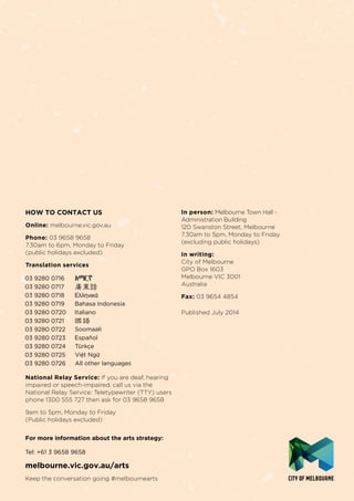 For more information about the arts strategy:
Tel: +61 3 9658 9658
melbourne.vic.gov.au/arts
Keep the conversation going #melbournearts
HOW TO CONTACT US
Online: melbourne.vic.gov.au
Phone: 03 9658 9658
7.30am to 6pm, Monday to Friday
(public holidays excluded)
Translation services
National Relay Service: If you are deaf, hearing
impaired or speech-impaired, call us via the
National Relay Service: Teletypewriter (TTY) users
phone 1300 555 727 then ask for 03 9658 9658
9am to 5pm, Monday to Friday
(Public holidays excluded)
In person: Melbourne Town Hall -
Administration Building
120 Swanston Street, Melbourne
7.30am to 5pm, Monday to Friday
(excluding public holidays)
In writing:
City of Melbourne
GPO Box 1603
Melbourne VIC 3001
Australia
Fax: 03 9654 4854
Published July 2014
 