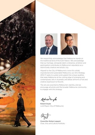 We respectfully acknowledge that Melbourne stands on
the traditional land of the Kulin Nation. We acknowledge
that our heritage, alongside talent, enterprise, ambition and
participation contributes to Melbourne’s reputation as a
distinctively creative and artistic city.
Aligned to the City of Melbourne’s vision for a bold,
inspirational and sustainable Melbourne, our Arts Strategy
2014-17 seeks to sustain and support the unique qualities
that keep Melbourne at the cutting edge of emerging and
contemporary arts in Australia, and allows all forms of art and
creative expression to flourish.
The arts are essential to Melbourne’s identity, and we
encourage all artists and the broader Melbourne community
to engage with this strategy.
Councillor Rohan Leppert
Chair, Arts and Culture Portfolio
Robert Doyle
Lord Mayor, City of Melbourne
 
