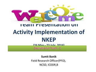 Sumit Banik
Field Research Officer(PFO),
NCSD, ICDDR,B
Team Presentation on
Activity Implementation of
NKEP
(24 May - 23 July, 2016)
 