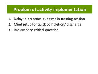 Problem of activity implementation
1. Delay to presence due time in training session
2. Mind setup for quick completion/ discharge
3. Irrelevant or critical question
 