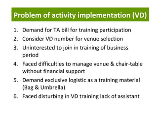 Problem of activity implementation (VD)
1. Demand for TA bill for training participation
2. Consider VD number for venue selection
3. Uninterested to join in training of business
period
4. Faced difficulties to manage venue & chair-table
without financial support
5. Demand exclusive logistic as a training material
(Bag & Umbrella)
6. Faced disturbing in VD training lack of assistant
 