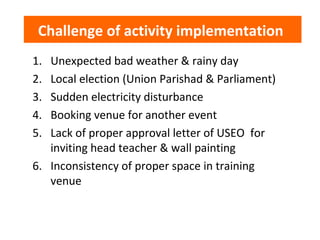 Challenge of activity implementation
1. Unexpected bad weather & rainy day
2. Local election (Union Parishad & Parliament)
3. Sudden electricity disturbance
4. Booking venue for another event
5. Lack of proper approval letter of USEO for
inviting head teacher & wall painting
6. Inconsistency of proper space in training
venue
 